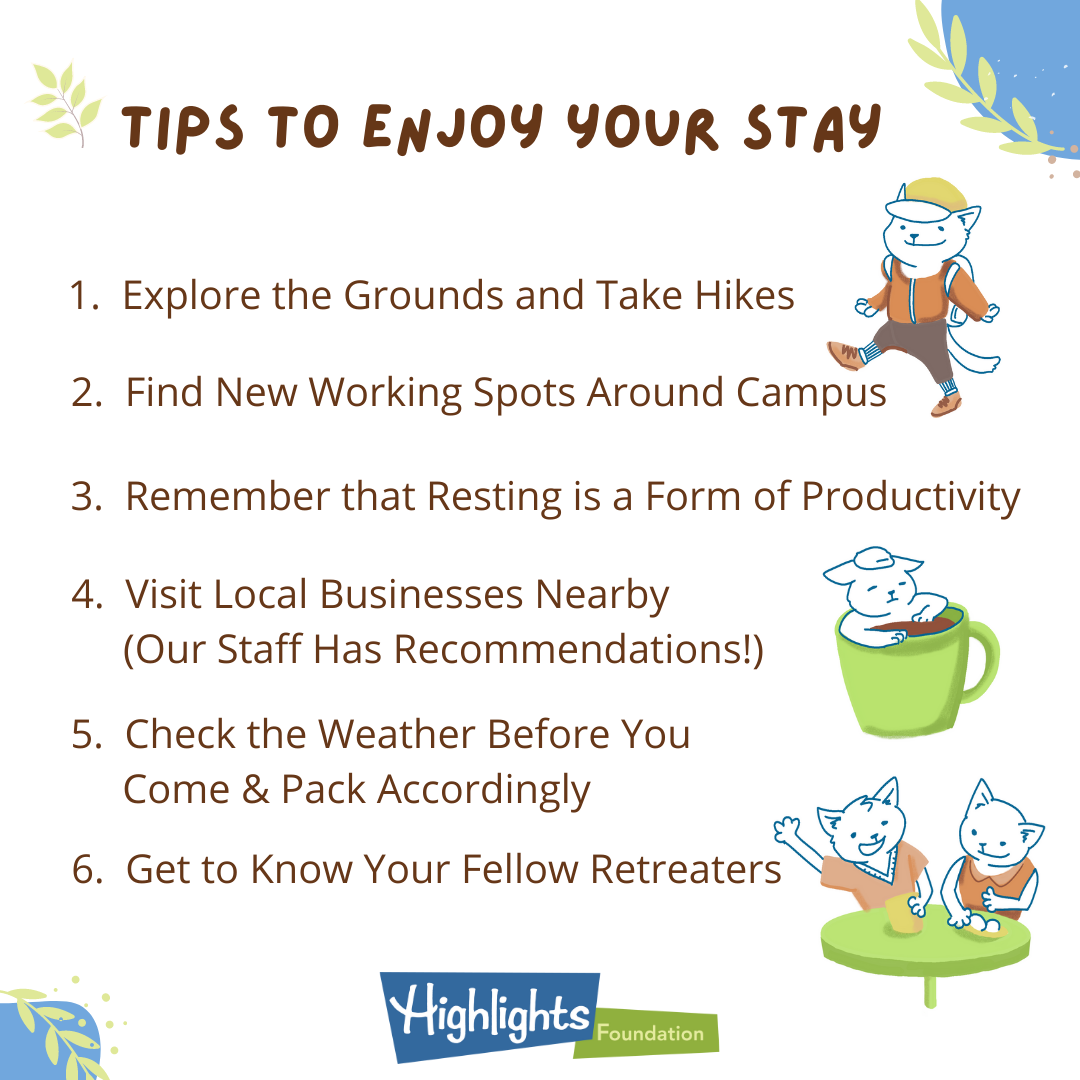 Tips to Enjoy Your Stay: 1) Explore the Grounds and Take Hikes, 2) Find New Working Spots Around Campus, 3) Remember that Resting is a Form of Productivity, 4) Visit Local Businesses Nearby (Our Staff Has Recommendations!), 5) Check the Weather Before You Come & Pack Accordingly, 6) Get to Know Your Fellow Retreaters