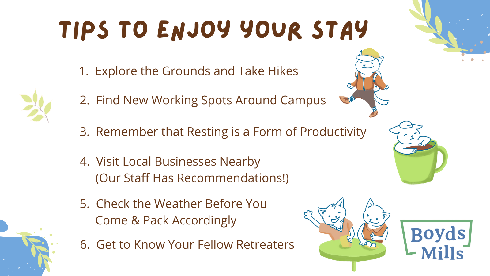 Tips to Enjoy Your Stay: 1) Explore the Grounds and Take Hikes, 2) Find New Working Spots Around Campus, 3) Remember that Resting is a Form of Productivity, 4) Visit Local Businesses Nearby (Our Staff Has Recommendations!), 5) Check the Weather Before You Come & Pack Accordingly, 6) Get to Know Your Fellow Retreaters